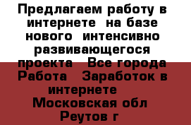 Предлагаем работу в интернете, на базе нового, интенсивно-развивающегося проекта - Все города Работа » Заработок в интернете   . Московская обл.,Реутов г.